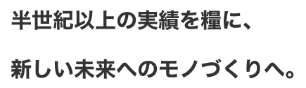 半世紀以上の実績を糧に、新しい未来へのモノづくりへ。